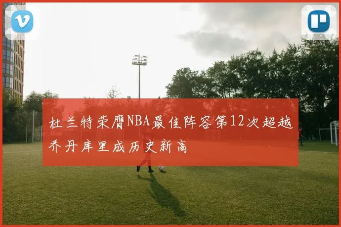 杜兰特荣膺NBA最佳阵容第12次超越乔丹库里成历史新高