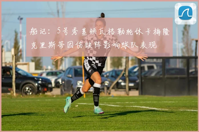 船记：5号秀基顿瓦格勒轮休卡梅隆克里斯蒂因伤缺阵影响球队表现