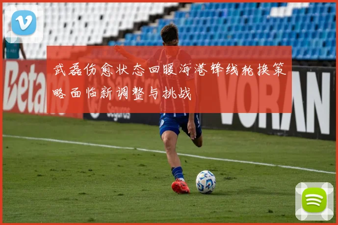 武磊伤愈状态回暖海港锋线轮换策略面临新调整与挑战