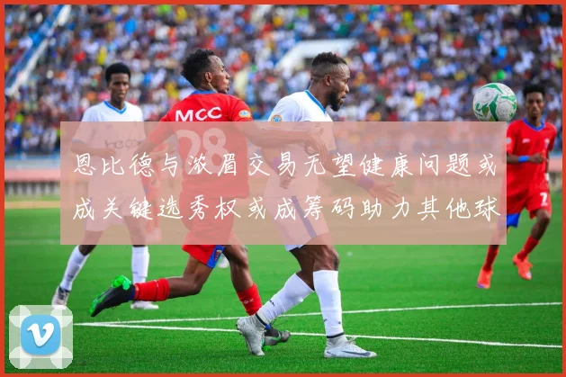 恩比德与浓眉交易无望健康问题或成关键选秀权或成筹码助力其他球队接手