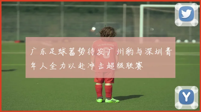 广东足球蓄势待发广州豹与深圳青年人全力以赴冲击超级联赛