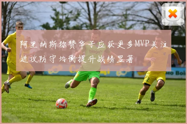阿里纳斯称赞华子应获更多MVP关注进攻防守均衡提升战绩显著