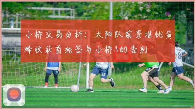 小桥交易分析：太阳队前景堪忧黄蜂收获首轮签与小桥A的告别