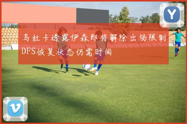 乌杜卡透露伊森即将解除出场限制DFS恢复状态仍需时间