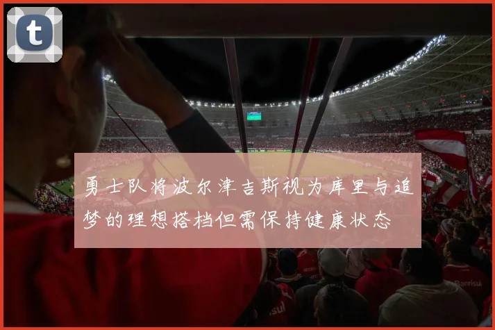 勇士队将波尔津吉斯视为库里与追梦的理想搭档但需保持健康状态