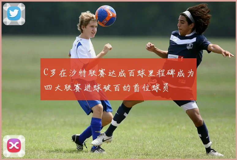 C罗在沙特联赛达成百球里程碑成为四大联赛进球破百的首位球员