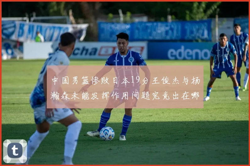 中国男篮惨败日本19分王俊杰与杨瀚森未能发挥作用问题究竟出在哪儿
