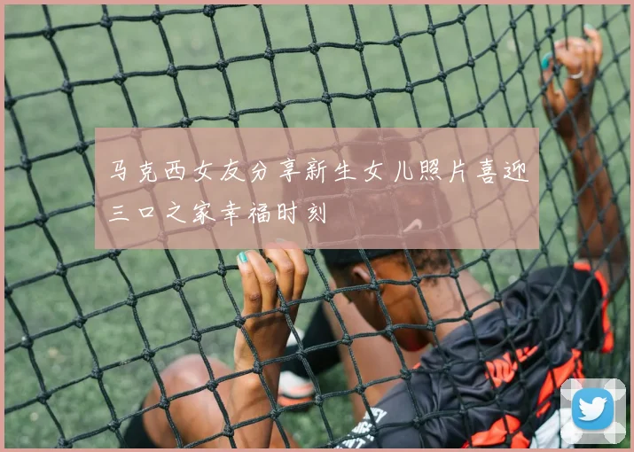 马克西女友分享新生女儿照片喜迎三口之家幸福时刻