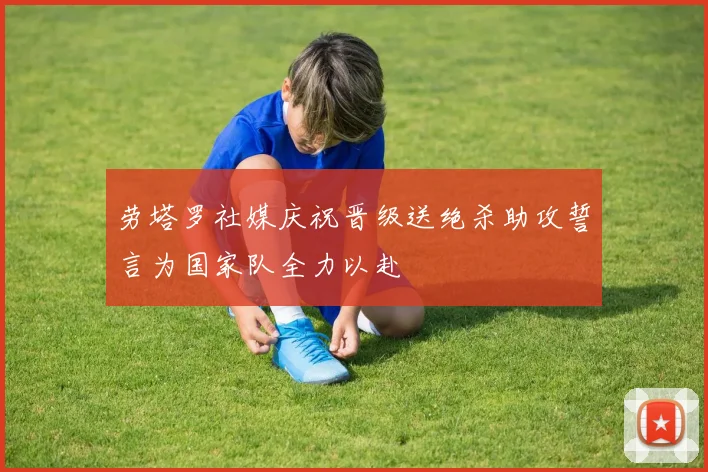 劳塔罗社媒庆祝晋级送绝杀助攻誓言为国家队全力以赴