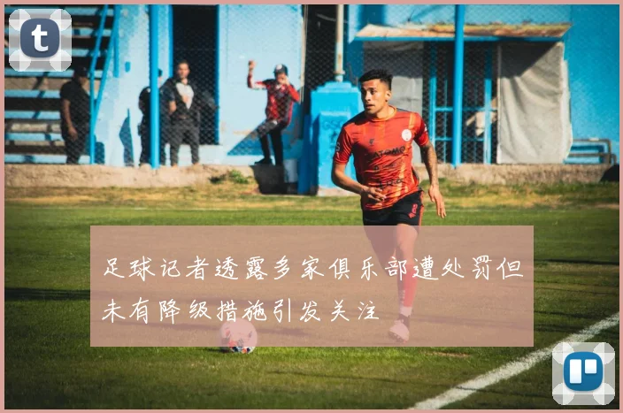 足球记者透露多家俱乐部遭处罚但未有降级措施引发关注