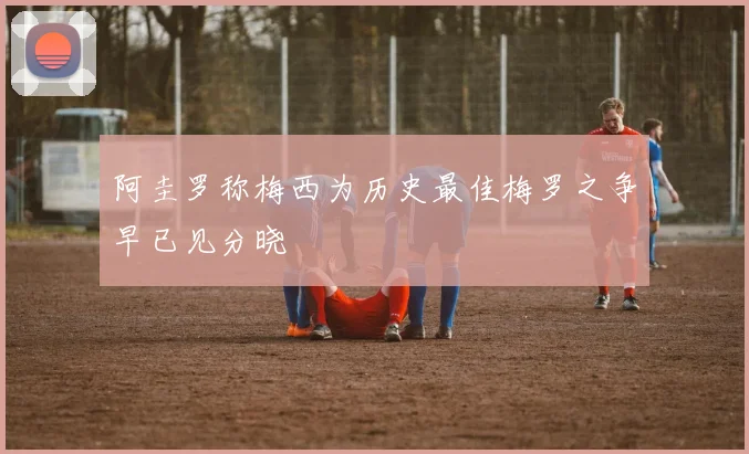 阿圭罗称梅西为历史最佳梅罗之争早已见分晓