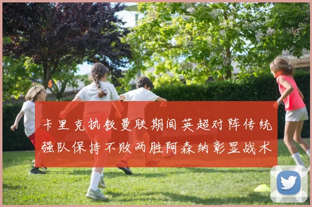 卡里克执教曼联期间英超对阵传统强队保持不败两胜阿森纳彰显战术智慧