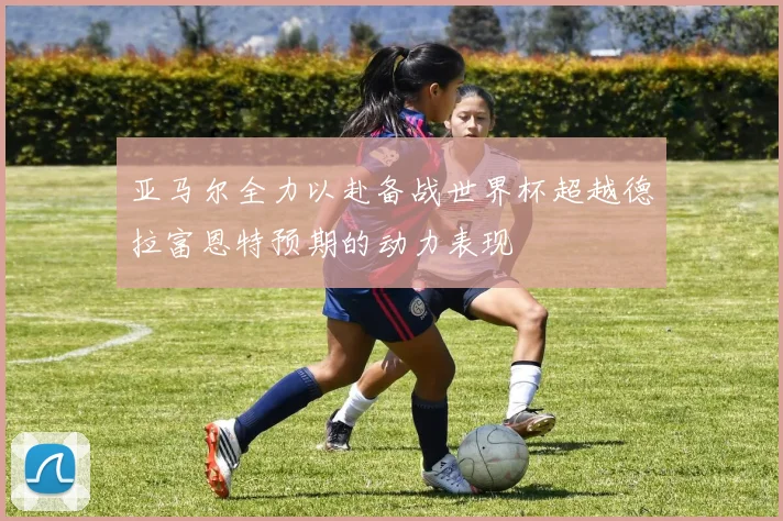 亚马尔全力以赴备战世界杯超越德拉富恩特预期的动力表现