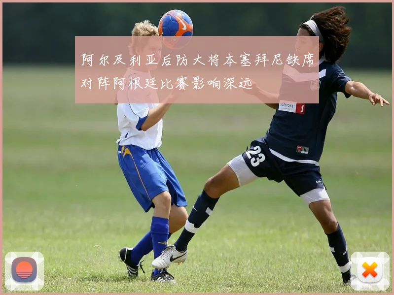 阿尔及利亚后防大将本塞拜尼缺席对阵阿根廷比赛影响深远