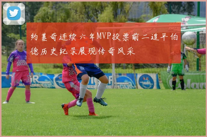 约基奇连续六年MVP投票前二追平伯德历史纪录展现传奇风采