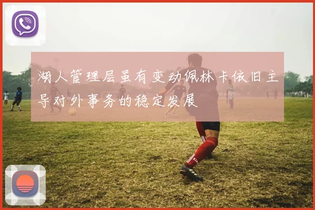 湖人管理层虽有变动佩林卡依旧主导对外事务的稳定发展