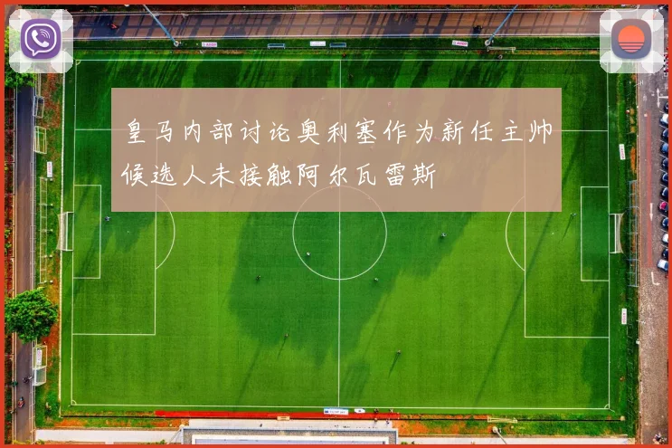 皇马内部讨论奥利塞作为新任主帅候选人未接触阿尔瓦雷斯
