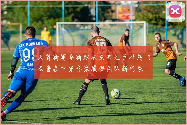 火箭新赛季新球衣发布杜兰特阿门汤普森申京齐聚展现团队新气象