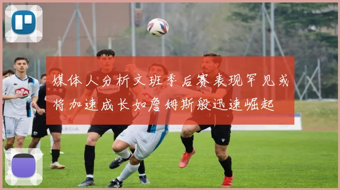 媒体人分析文班季后赛表现罕见或将加速成长如詹姆斯般迅速崛起