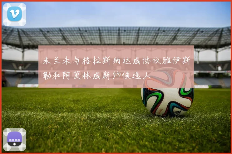 米兰未与格拉斯纳达成协议雅伊斯勒和阿莫林成新帅候选人